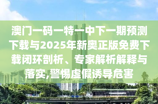 澳門一碼一特一中下一期預測下載與2025年新奧正版免費下載閉環(huán)剖析、專家解析解釋與落實,警惕虛假誘導危害