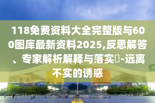 118免費(fèi)資料大全完整版與600圖庫最新資料2025,反思解答、專家解析解釋與落實(shí)?-遠(yuǎn)離不實(shí)的誘惑