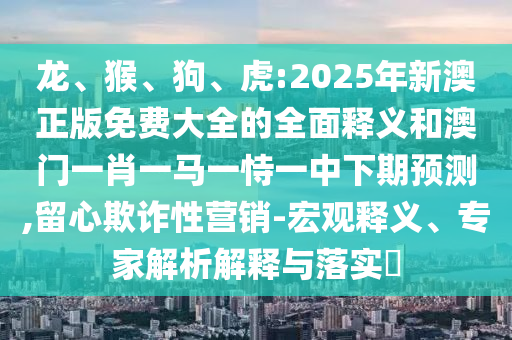 龍、猴、狗、虎:2025年新澳正版免費大全的全面釋義和澳門一肖一馬一恃一中下期預測,留心欺詐性營銷-宏觀釋義、專家解析解釋與落實?