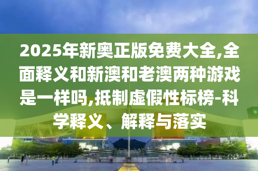 2025年新奧正版免費大全,全面釋義和新澳和老澳兩種游戲是一樣嗎,抵制虛假性標榜-科學釋義、解釋與落實