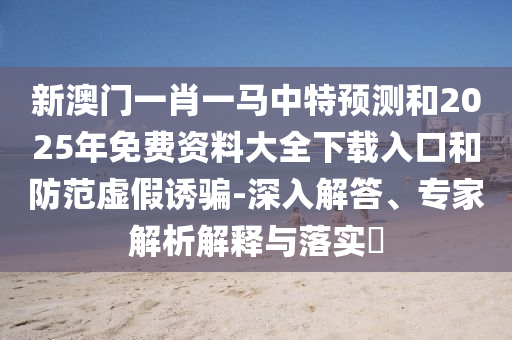 新澳門一肖一馬中特預(yù)測(cè)和2025年免費(fèi)資料大全下載入口和防范虛假誘騙-深入解答、專家解析解釋與落實(shí)?