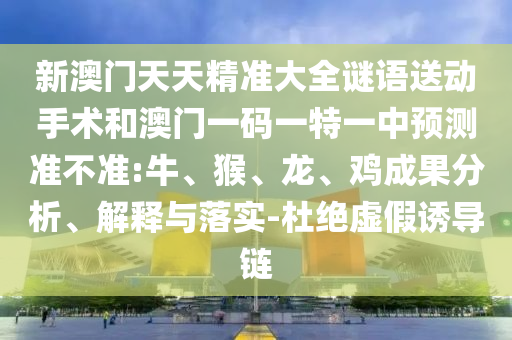 新澳門天天精準(zhǔn)大全謎語送動(dòng)手術(shù)和澳門一碼一特一中預(yù)測(cè)準(zhǔn)不準(zhǔn):牛、猴、龍、雞成果分析、解釋與落實(shí)-杜絕虛假誘導(dǎo)鏈