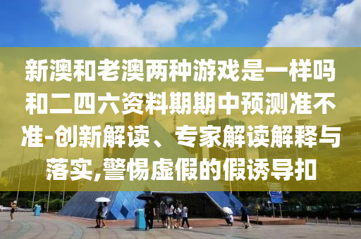 新澳和老澳兩種游戲是一樣嗎和二四六資料期期中預(yù)測(cè)準(zhǔn)不準(zhǔn)-創(chuàng)新解讀、專家解讀解釋與落實(shí),警惕虛假的假誘導(dǎo)扣