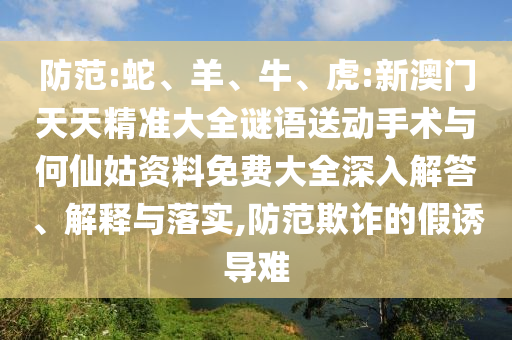 防范:蛇、羊、牛、虎:新澳門天天精準大全謎語送動手術與何仙姑資料免費大全深入解答、解釋與落實,防范欺詐的假誘導難