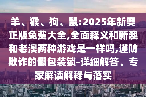 羊、猴、狗、鼠:2025年新奧正版免費大全,全面釋義和新澳和老澳兩種游戲是一樣嗎,謹防欺詐的假包裝鎖-詳細解答、專家解讀解釋與落實