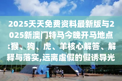 2025天天免費資料最新版與2025新澳門特馬今晚開馬地點:猴、狗、虎、羊核心解答、解釋與落實,遠離虛假的假誘導(dǎo)光