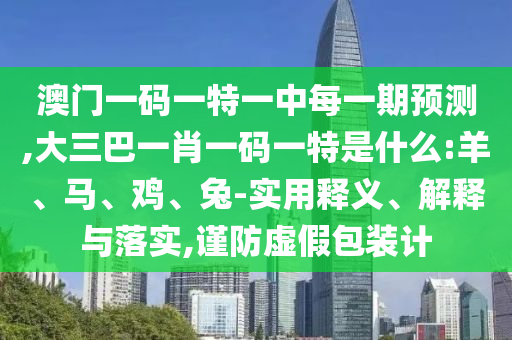 澳門一碼一特一中每一期預測,大三巴一肖一碼一特是什么:羊、馬、雞、兔-實用釋義、解釋與落實,謹防虛假包裝計