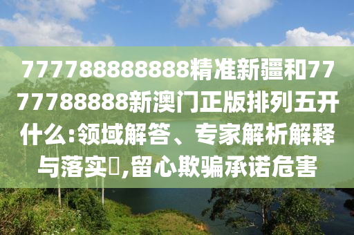 777788888888精準(zhǔn)新疆和7777788888新澳門(mén)正版排列五開(kāi)什么:領(lǐng)域解答、專(zhuān)家解析解釋與落實(shí)?,留心欺騙承諾危害