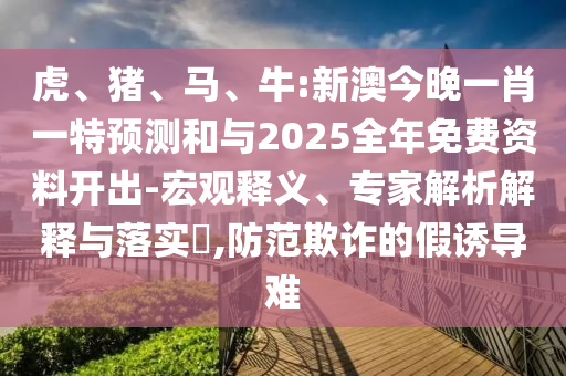 虎、豬、馬、牛:新澳今晚一肖一特預測和與2025全年免費資料開出-宏觀釋義、專家解析解釋與落實?,防范欺詐的假誘導難