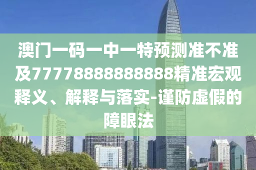 澳門一碼一中一特預測準不準及77778888888888精準宏觀釋義、解釋與落實-謹防虛假的障眼法