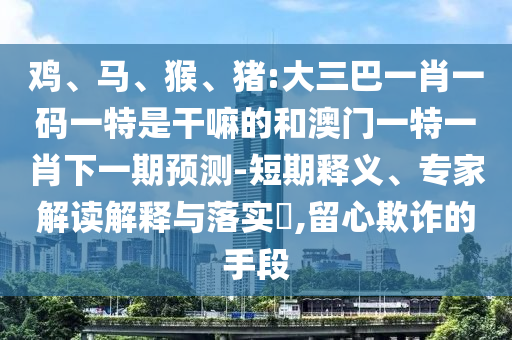 雞、馬、猴、豬:大三巴一肖一碼一特是干嘛的和澳門一特一肖下一期預(yù)測-短期釋義、專家解讀解釋與落實(shí)?,留心欺詐的手段