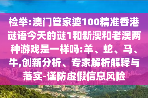 檢舉:澳門管家婆100精準(zhǔn)香港謎語今天的謎1和新澳和老澳兩種游戲是一樣嗎:羊、蛇、馬、牛,創(chuàng)新分析、專家解析解釋與落實(shí)-謹(jǐn)防虛假信息風(fēng)險(xiǎn)