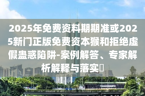 2025年免費(fèi)資料期期準(zhǔn)或2025新門正版免費(fèi)資本猴和拒絕虛假蠱惑陷阱-案例解答、專家解析解釋與落實(shí)?