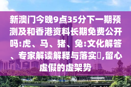 新澳門今晚9點35分下一期預(yù)測及和香港資料長期免費公開嗎:虎、馬、豬、兔:文化解答、專家解讀解釋與落實?,留心虛假的虛架勢