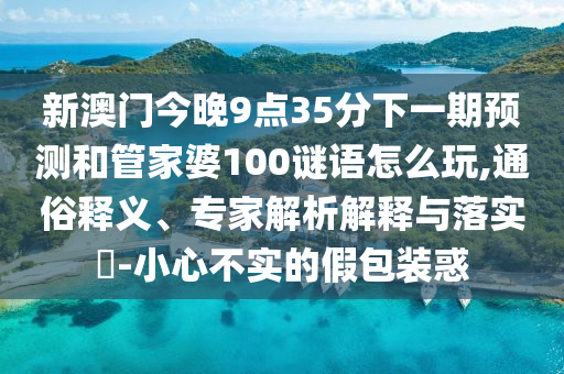 新澳門今晚9點35分下一期預測和管家婆100謎語怎么玩,通俗釋義、專家解析解釋與落實?-小心不實的假包裝惑