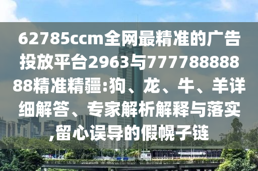 62785ccm全網(wǎng)最精準(zhǔn)的廣告投放平臺(tái)2963與77778888888精準(zhǔn)精疆:狗、龍、牛、羊詳細(xì)解答、專家解析解釋與落實(shí),留心誤導(dǎo)的假幌子鏈