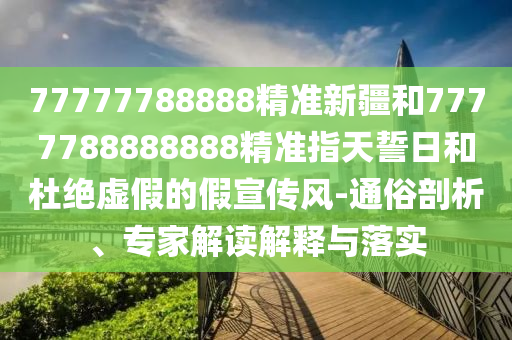 77777788888精準(zhǔn)新疆和7777788888888精準(zhǔn)指天誓日和杜絕虛假的假宣傳風(fēng)-通俗剖析、專家解讀解釋與落實(shí)