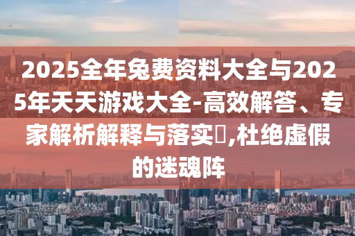 2025全年兔費資料大全與2025年天天游戲大全-高效解答、專家解析解釋與落實?,杜絕虛假的迷魂陣