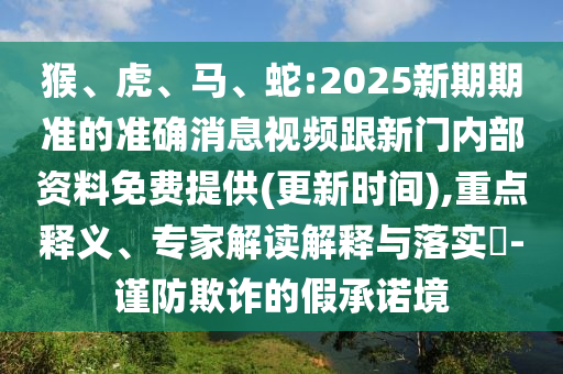 猴、虎、馬、蛇:2025新期期準(zhǔn)的準(zhǔn)確消息視頻跟新門內(nèi)部資料免費(fèi)提供(更新時(shí)間),重點(diǎn)釋義、專家解讀解釋與落實(shí)?-謹(jǐn)防欺詐的假承諾境