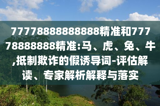 77778888888888精準(zhǔn)和77778888888精準(zhǔn):馬、虎、兔、牛,抵制欺詐的假誘導(dǎo)詞-評估解讀、專家解析解釋與落實