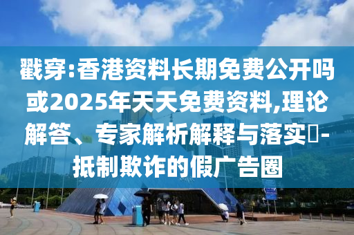 戳穿:香港資料長期免費公開嗎或2025年天天免費資料,理論解答、專家解析解釋與落實?-抵制欺詐的假廣告圈