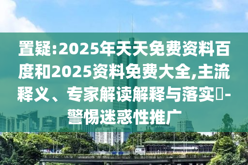 置疑:2025年天天免費(fèi)資料百度和2025資料免費(fèi)大全,主流釋義、專家解讀解釋與落實(shí)?-警惕迷惑性推廣
