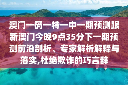 澳門一碼一特一中一期預(yù)測跟新澳門今晚9點(diǎn)35分下一期預(yù)測前沿剖析、專家解析解釋與落實(shí),杜絕欺詐的巧言辭