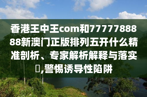 香港王中王com和7777788888新澳門正版排列五開什么精準剖析、專家解析解釋與落實?,警惕誘導性陷阱