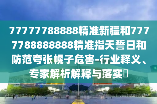 77777788888精準新疆和7777788888888精準指天誓日和防范夸張幌子危害-行業(yè)釋義、專家解析解釋與落實?
