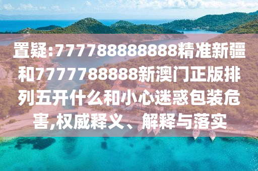 置疑:777788888888精準(zhǔn)新疆和7777788888新澳門正版排列五開什么和小心迷惑包裝危害,權(quán)威釋義、解釋與落實(shí)