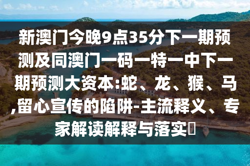 新澳門今晚9點(diǎn)35分下一期預(yù)測及同澳門一碼一特一中下一期預(yù)測大資本:蛇、龍、猴、馬,留心宣傳的陷阱-主流釋義、專家解讀解釋與落實(shí)?