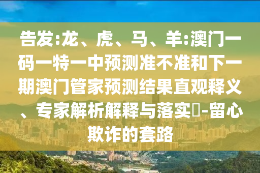 告發(fā):龍、虎、馬、羊:澳門一碼一特一中預測準不準和下一期澳門管家預測結果直觀釋義、專家解析解釋與落實?-留心欺詐的套路