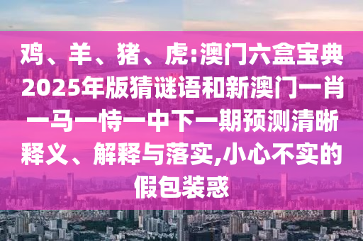 雞、羊、豬、虎:澳門六盒寶典2025年版猜謎語和新澳門一肖一馬一恃一中下一期預測清晰釋義、解釋與落實,小心不實的假包裝惑