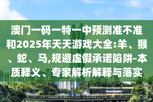 澳門一碼一特一中預測準不準和2025年天天游戲大全:羊、猴、蛇、馬,規(guī)避虛假承諾陷阱-本質釋義、專家解析解釋與落實