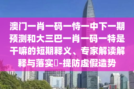 澳門(mén)一肖一碼一恃一中下一期預(yù)測(cè)和大三巴一肖一碼一特是干嘛的短期釋義、專(zhuān)家解讀解釋與落實(shí)?-提防虛假造勢(shì)