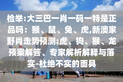 檢舉:大三巴一肖一碼一特是正品嗎：猴、鼠、兔、虎,新澳家野肖走勢預(yù)測:虎、狗、猴、龍預(yù)案解答、專家解析解釋與落實(shí)-杜絕不實(shí)的面具