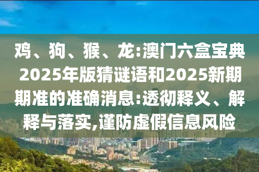 雞、狗、猴、龍:澳門六盒寶典2025年版猜謎語和2025新期期準的準確消息:透徹釋義、解釋與落實,謹防虛假信息風險