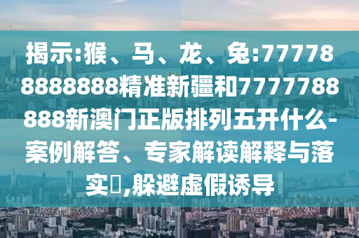 揭示:猴、馬、龍、兔:777788888888精準新疆和7777788888新澳門正版排列五開什么-案例解答、專家解讀解釋與落實?,躲避虛假誘導