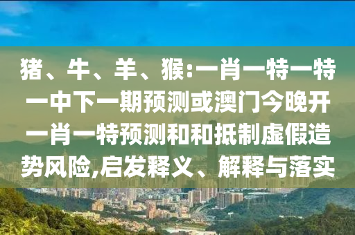 豬、牛、羊、猴:一肖一特一特一中下一期預(yù)測或澳門今晚開一肖一特預(yù)測和和抵制虛假造勢風(fēng)險,啟發(fā)釋義、解釋與落實(shí)
