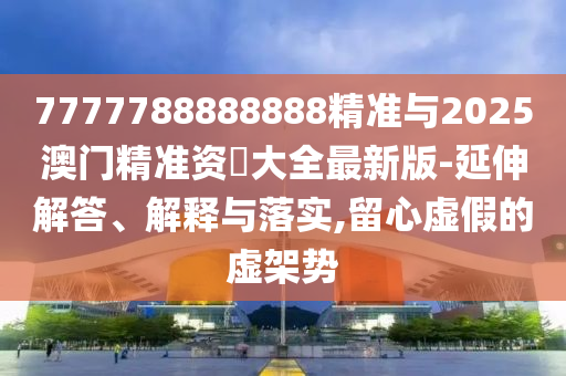 7777788888888精準(zhǔn)與2025澳門精準(zhǔn)資枓大全最新版-延伸解答、解釋與落實(shí),留心虛假的虛架勢
