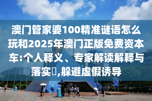 澳門管家婆100精準(zhǔn)謎語怎么玩和2025年澳門正版免費(fèi)資本車:個(gè)人釋義、專家解讀解釋與落實(shí)?,躲避虛假誘導(dǎo)