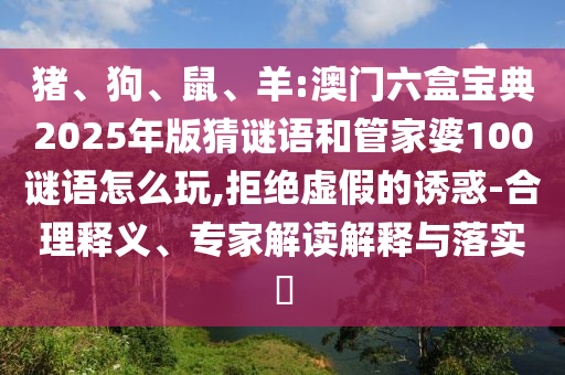 豬、狗、鼠、羊:澳門六盒寶典2025年版猜謎語和管家婆100謎語怎么玩,拒絕虛假的誘惑-合理釋義、專家解讀解釋與落實(shí)?