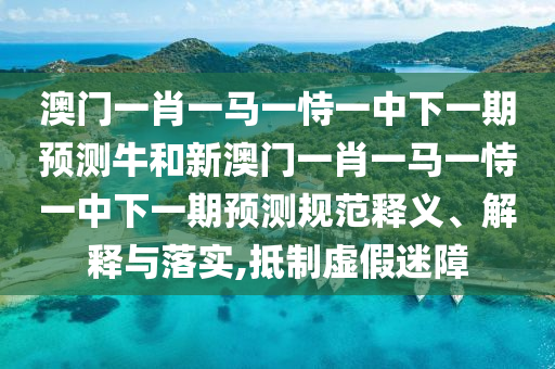 澳門一肖一馬一恃一中下一期預(yù)測牛和新澳門一肖一馬一恃一中下一期預(yù)測規(guī)范釋義、解釋與落實(shí),抵制虛假迷障