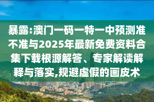 暴露:澳門一碼一特一中預(yù)測準(zhǔn)不準(zhǔn)與2025年最新免費資料合集下載根源解答、專家解讀解釋與落實,規(guī)避虛假的畫皮術(shù)