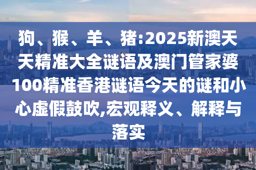 狗、猴、羊、豬:2025新澳天天精準大全謎語及澳門管家婆100精準香港謎語今天的謎和小心虛假鼓吹,宏觀釋義、解釋與落實