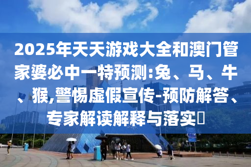 2025年天天游戲大全和澳門管家婆必中一特預(yù)測:兔、馬、牛、猴,警惕虛假宣傳-預(yù)防解答、專家解讀解釋與落實(shí)?