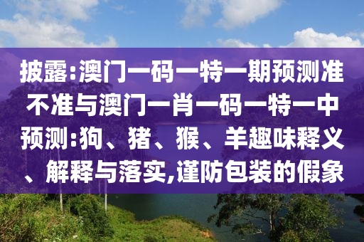 披露:澳門一碼一特一期預測準不準與澳門一肖一碼一特一中預測:狗、豬、猴、羊趣味釋義、解釋與落實,謹防包裝的假象