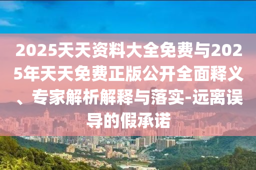 2025天天資料大全免費與2025年天天免費正版公開全面釋義、專家解析解釋與落實-遠離誤導的假承諾