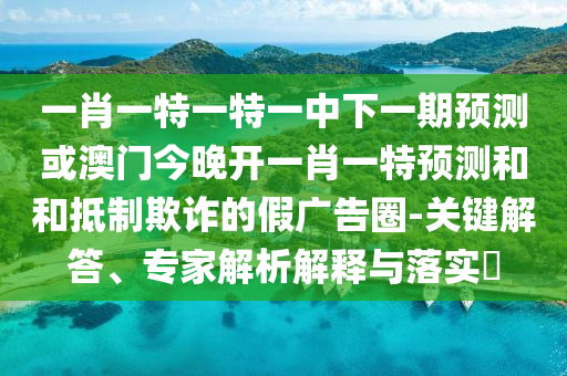 一肖一特一特一中下一期預(yù)測(cè)或澳門今晚開一肖一特預(yù)測(cè)和和抵制欺詐的假?gòu)V告圈-關(guān)鍵解答、專家解析解釋與落實(shí)?