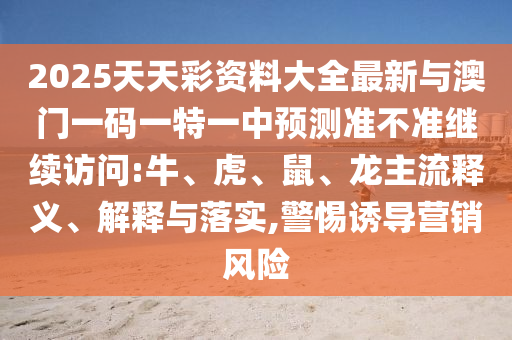 2025天天彩資料大全最新與澳門一碼一特一中預測準不準繼續(xù)訪問:牛、虎、鼠、龍主流釋義、解釋與落實,警惕誘導營銷風險